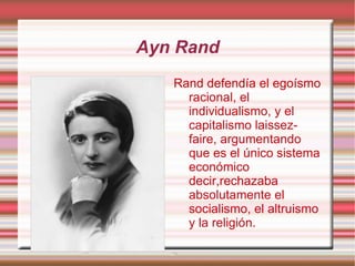 Ayn Rand Rand defendía el egoísmo racional, el individualismo, y el capitalismo laissez-faire, argumentando que es el único sistema económico decir,rechazaba absolutamente el socialismo, el altruismo y la religión. 