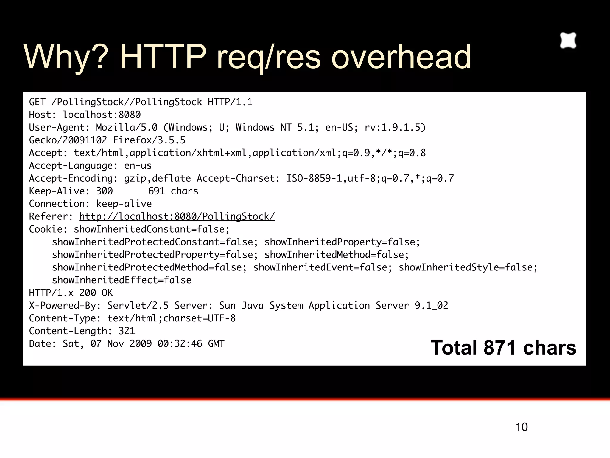 Why? HTTP req/res overhead
GET /PollingStock//PollingStock HTTP/1.1
Host: localhost:8080
User-Agent: Mozilla/5.0 (Windows; U; Windows NT 5.1; en-US; rv:1.9.1.5)
Gecko/20091102 Firefox/3.5.5
Accept: text/html,application/xhtml+xml,application/xml;q=0.9,*/*;q=0.8
Accept-Language: en-us
Accept-Encoding: gzip,deflate Accept-Charset: ISO-8859-1,utf-8;q=0.7,*;q=0.7
Keep-Alive: 300	     691 chars
Connection: keep-alive
Referer: http://localhost:8080/PollingStock/
Cookie: showInheritedConstant=false;
    showInheritedProtectedConstant=false; showInheritedProperty=false;
    showInheritedProtectedProperty=false; showInheritedMethod=false;
    showInheritedProtectedMethod=false; showInheritedEvent=false; showInheritedStyle=false;
    showInheritedEffect=false
HTTP/1.x 200 OK
X-Powered-By: Servlet/2.5 Server: Sun Java System Application Server 9.1_02
Content-Type: text/html;charset=UTF-8
Content-Length: 321
Date: Sat, 07 Nov 2009 00:32:46 GMT
                                                                       Total 871 chars
                                                                            (example from Kaazing)


                                                                                      10
 