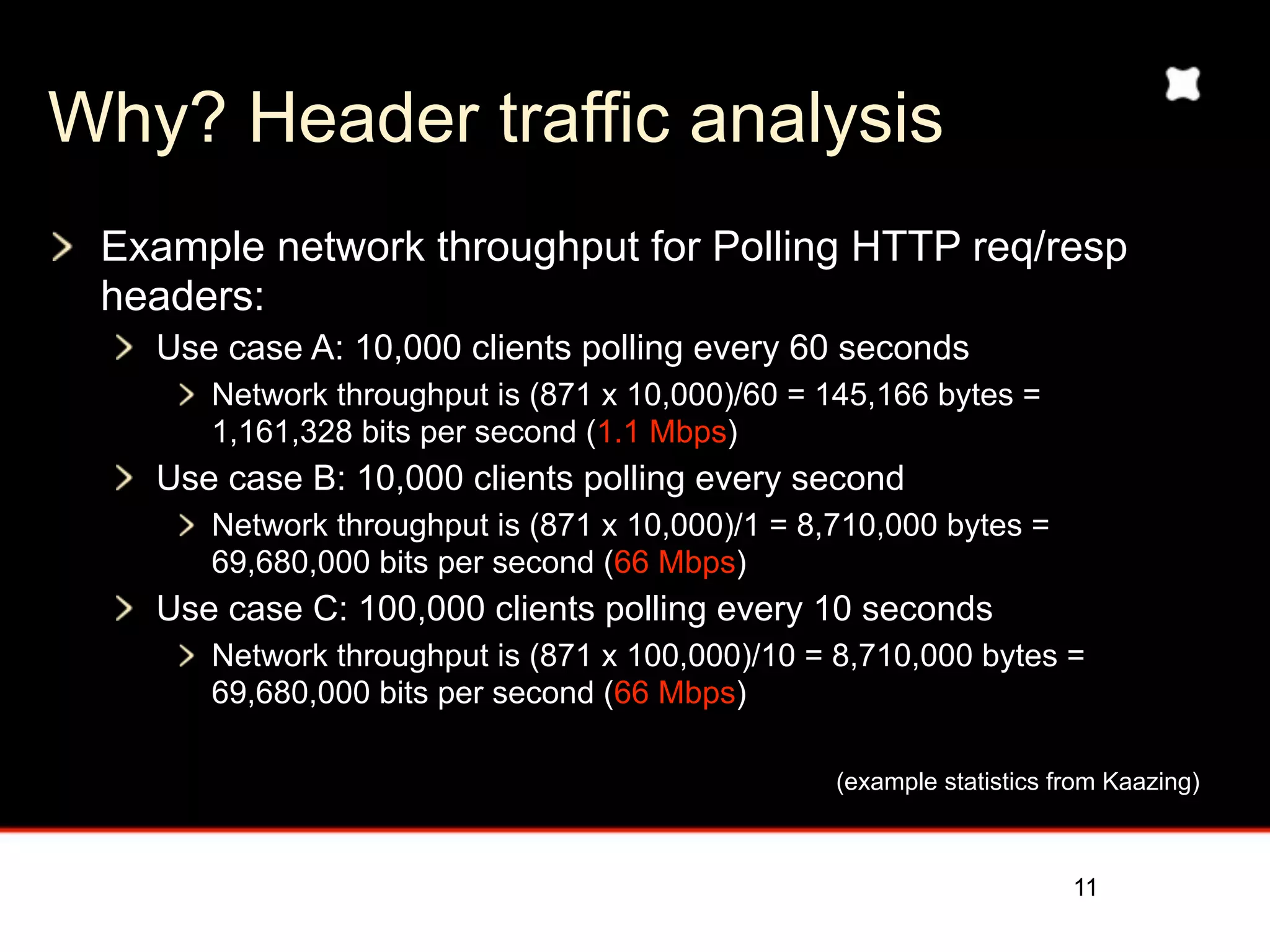 Why? Header traffic analysis
 Example network throughput for Polling HTTP req/resp
 headers:
   Use case A: 10,000 clients polling every 60 seconds
      Network throughput is (871 x 10,000)/60 = 145,166 bytes =
      1,161,328 bits per second (1.1 Mbps)
   Use case B: 10,000 clients polling every second
      Network throughput is (871 x 10,000)/1 = 8,710,000 bytes =
      69,680,000 bits per second (66 Mbps)
   Use case C: 100,000 clients polling every 10 seconds
      Network throughput is (871 x 100,000)/10 = 8,710,000 bytes =
      69,680,000 bits per second (66 Mbps)


                                                 (example statistics from Kaazing)


                                                                     11
 