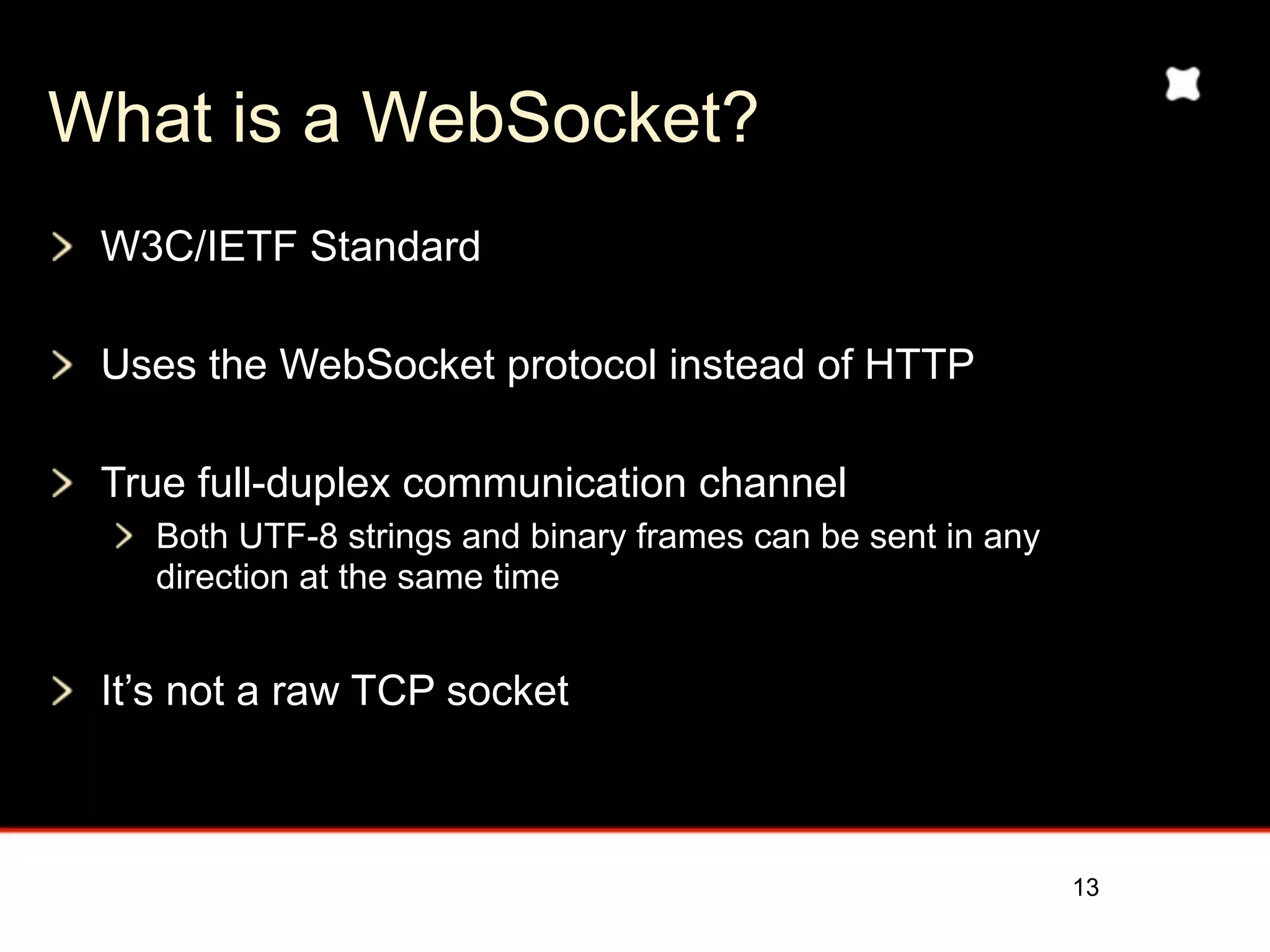 What is a WebSocket?
 W3C/IETF Standard

 Uses the WebSocket protocol instead of HTTP

 True full-duplex communication channel
   Both UTF-8 strings and binary frames can be sent in any
   direction at the same time


 It’s not a raw TCP socket



                                                             13
 