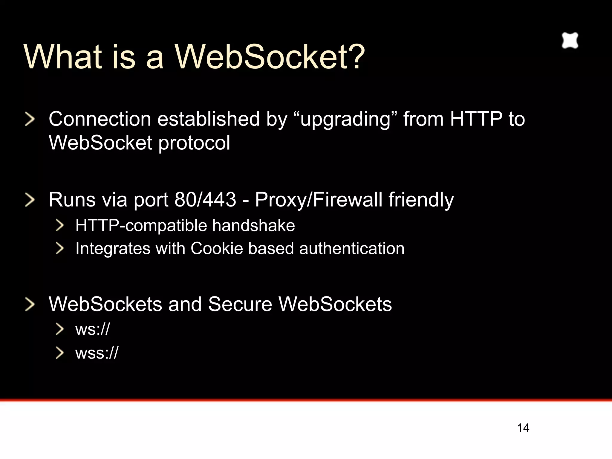 What is a WebSocket?
 Connection established by “upgrading” from HTTP to
 WebSocket protocol

 Runs via port 80/443 - Proxy/Firewall friendly
    HTTP-compatible handshake
    Integrates with Cookie based authentication


 WebSockets and Secure WebSockets
    ws://
    wss://



                                                  14
 