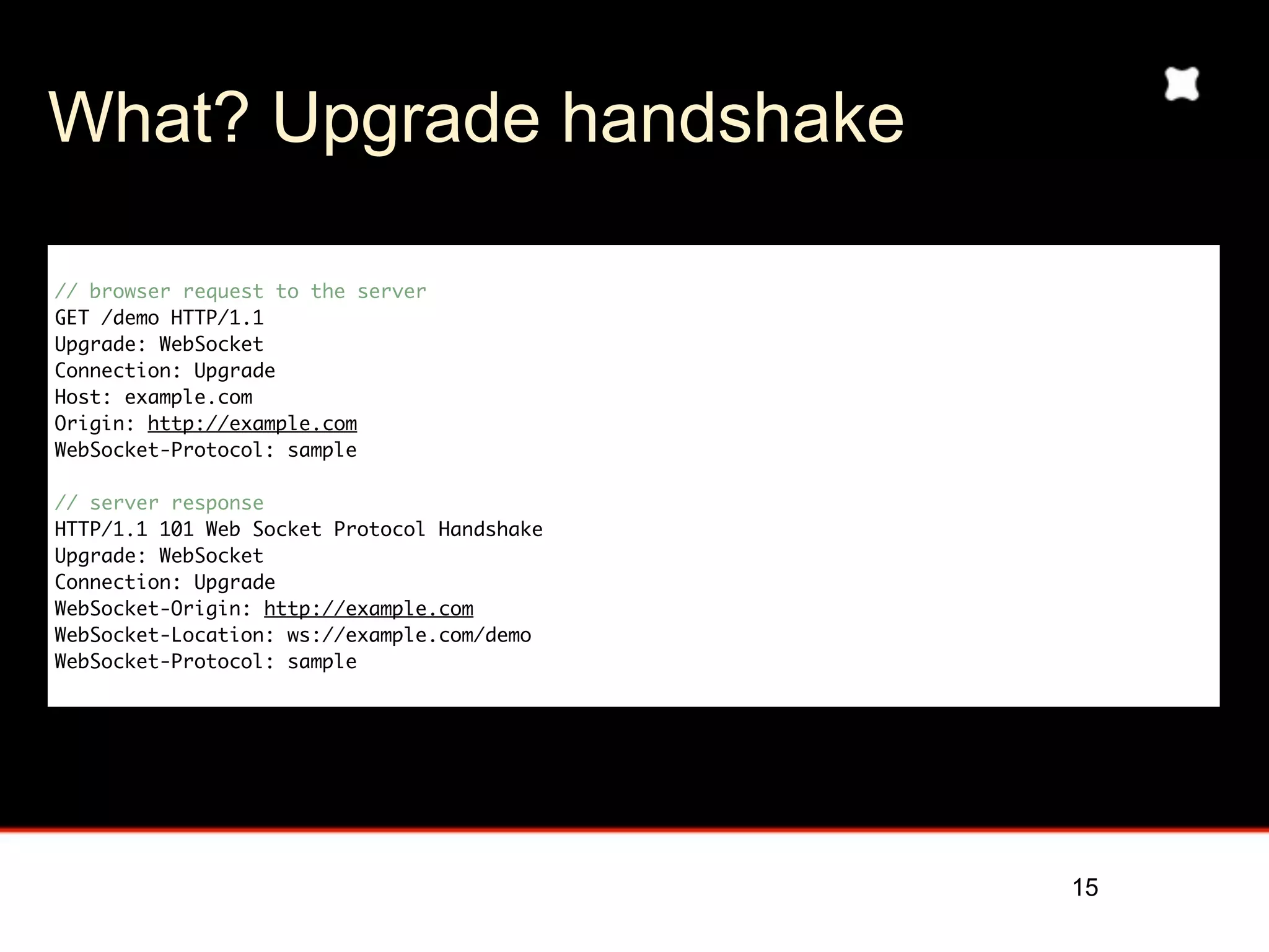 What? Upgrade handshake

// browser request to the server
GET /demo HTTP/1.1
Upgrade: WebSocket
Connection: Upgrade
Host: example.com
Origin: http://example.com
WebSocket-Protocol: sample

// server response
HTTP/1.1 101 Web Socket Protocol Handshake
Upgrade: WebSocket
Connection: Upgrade
WebSocket-Origin: http://example.com
WebSocket-Location: ws://example.com/demo
WebSocket-Protocol: sample




                                             15
 