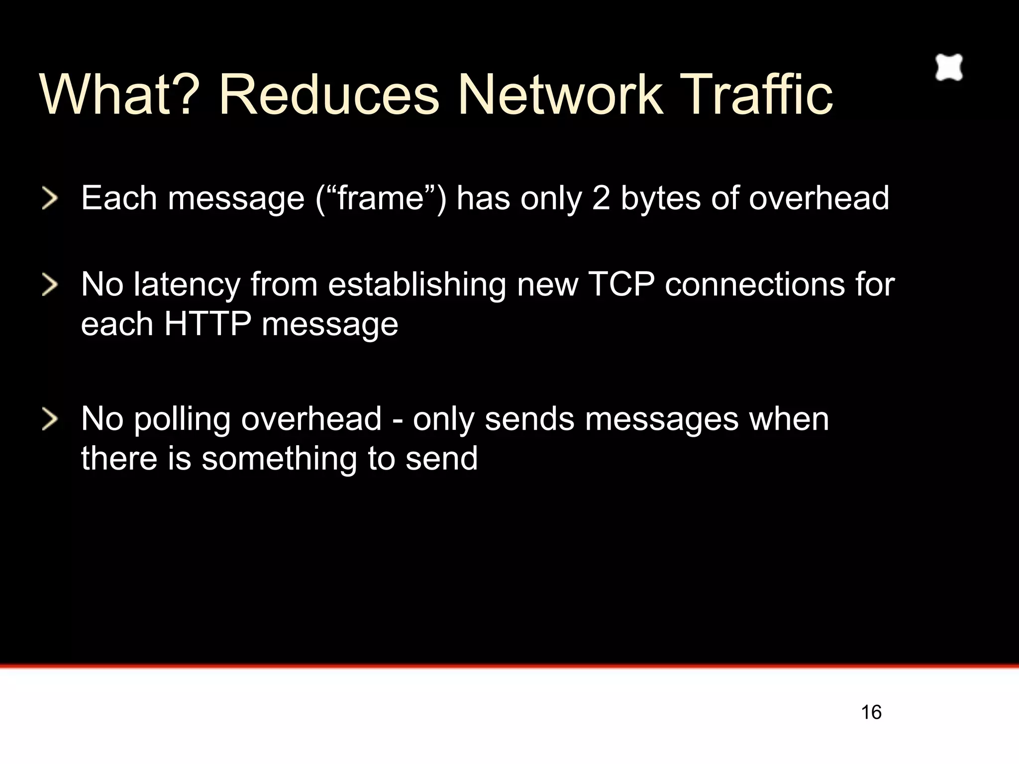 What? Reduces Network Traffic
 Each message (“frame”) has only 2 bytes of overhead

 No latency from establishing new TCP connections for
 each HTTP message

 No polling overhead - only sends messages when
 there is something to send




                                                  16
 