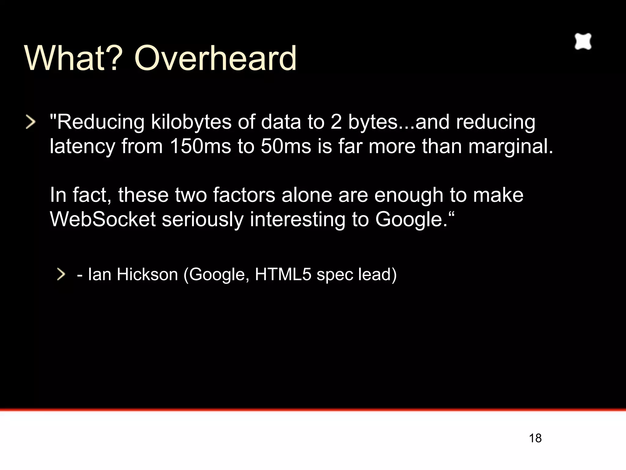 What? Overheard
 "Reducing kilobytes of data to 2 bytes...and reducing
 latency from 150ms to 50ms is far more than marginal.

 In fact, these two factors alone are enough to make
 WebSocket seriously interesting to Google.“

   - Ian Hickson (Google, HTML5 spec lead)




                                                       18
 