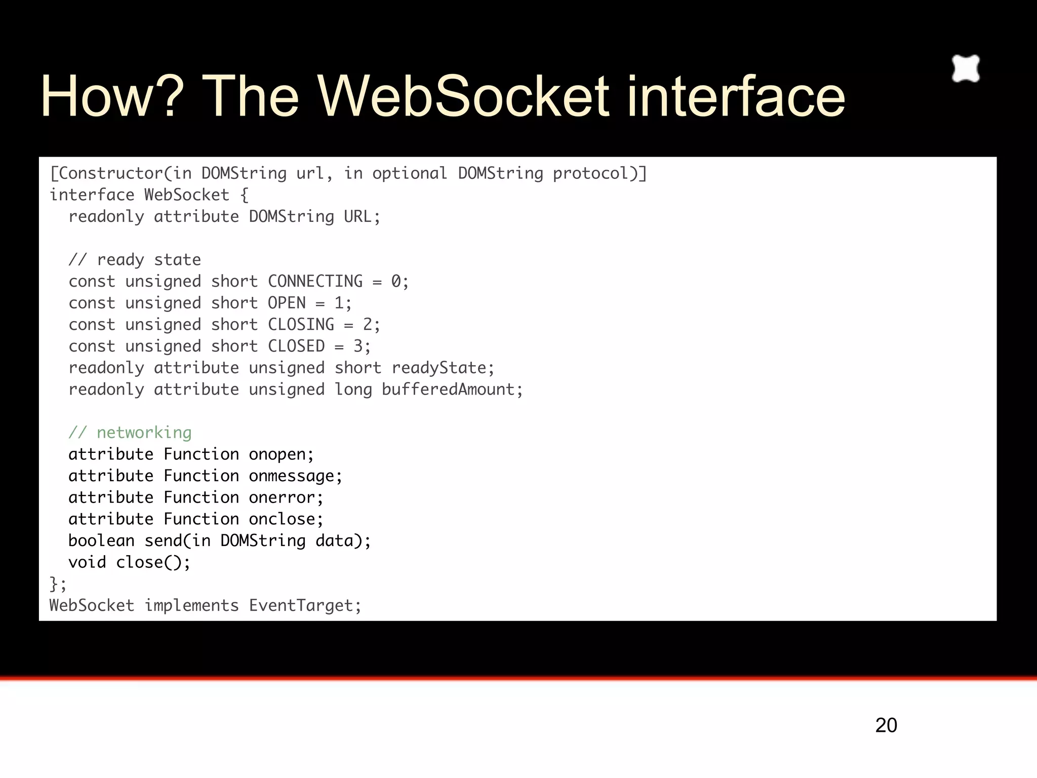 How? The WebSocket interface
[Constructor(in DOMString url, in optional DOMString protocol)]
interface WebSocket {
  readonly attribute DOMString URL;

  // ready state
  const unsigned short CONNECTING = 0;
  const unsigned short OPEN = 1;
  const unsigned short CLOSING = 2;
  const unsigned short CLOSED = 3;
  readonly attribute unsigned short readyState;
  readonly attribute unsigned long bufferedAmount;

  // networking
  attribute Function onopen;
  attribute Function onmessage;
  attribute Function onerror;
  attribute Function onclose;
  boolean send(in DOMString data);
  void close();
};
WebSocket implements EventTarget;




                                                                  20
 