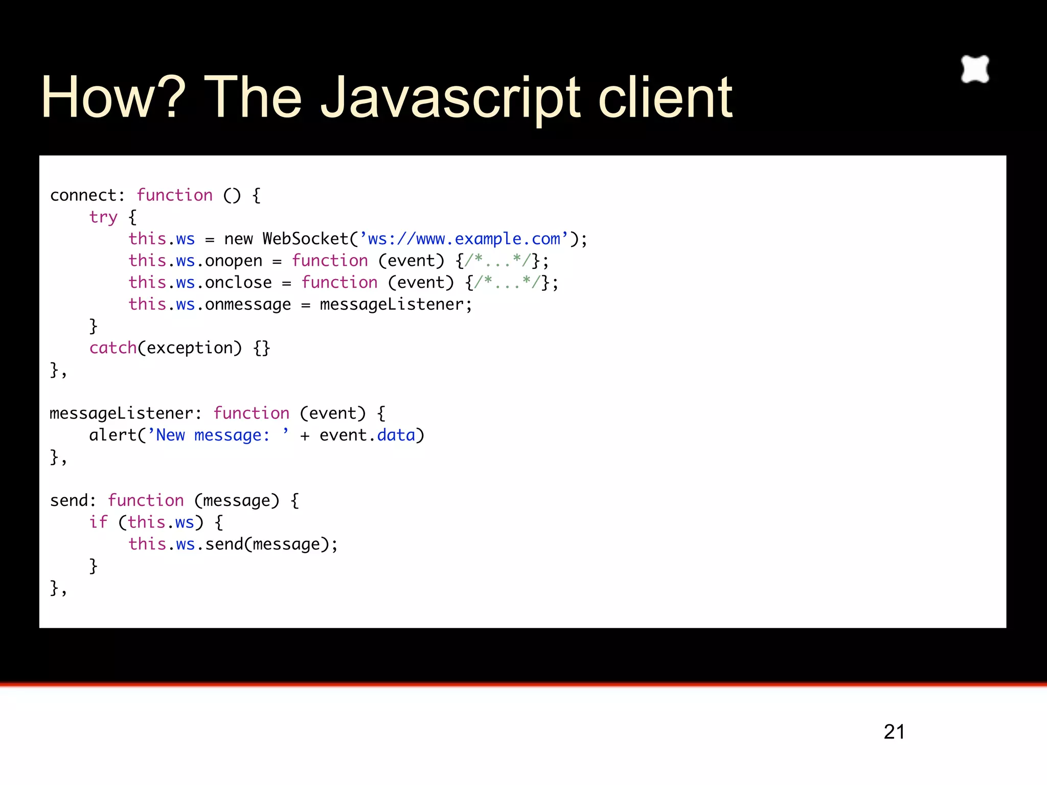How? The Javascript client
connect: function () {
    try {
        this.ws = new WebSocket(’ws://www.example.com’);
        this.ws.onopen = function (event) {/*...*/};
        this.ws.onclose = function (event) {/*...*/};
        this.ws.onmessage = messageListener;
    }
    catch(exception) {}
},
	
messageListener: function (event) {
    alert(’New message: ’ + event.data)
},

send: function (message) {
    if (this.ws) {
        this.ws.send(message);
    }
},




                                                           21
 