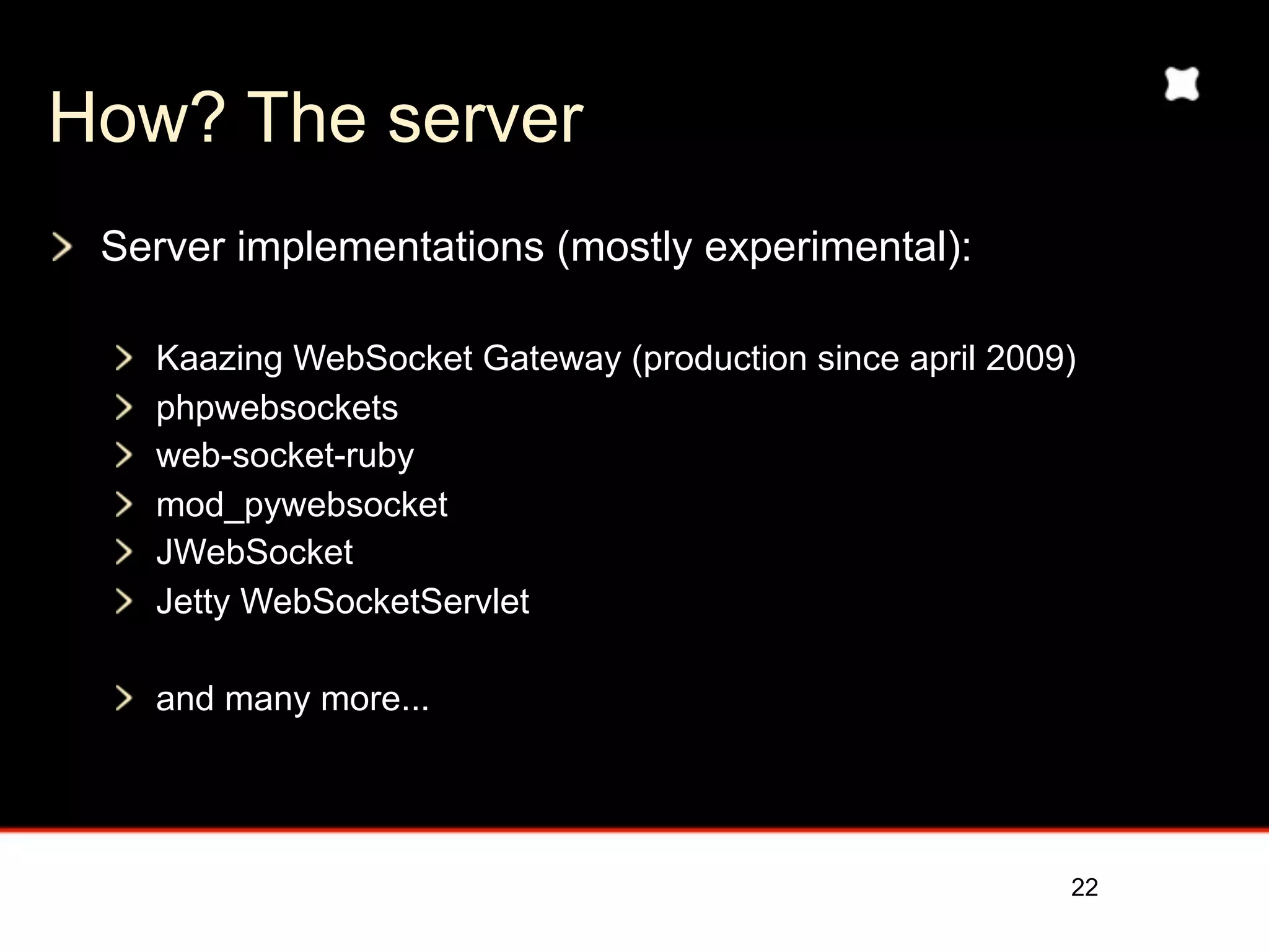 How? The server
 Server implementations (mostly experimental):

   Kaazing WebSocket Gateway (production since april 2009)
   phpwebsockets
   web-socket-ruby
   mod_pywebsocket
   JWebSocket
   Jetty WebSocketServlet

   and many more...




                                                         22
 