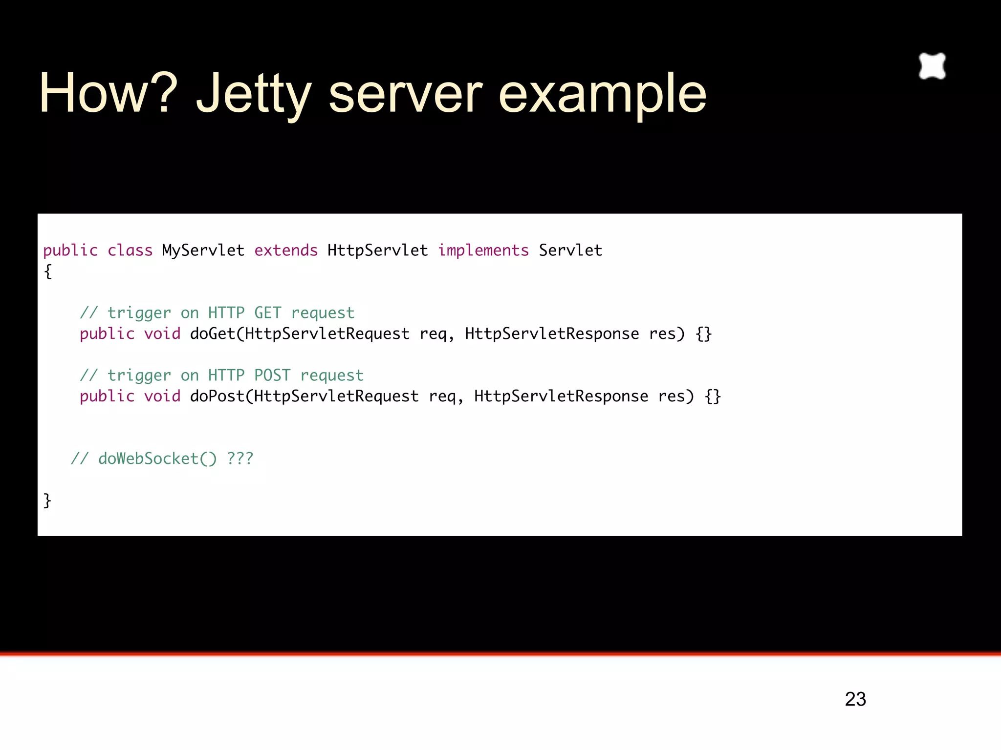 How? Jetty server example

public class MyServlet extends HttpServlet implements Servlet
{

     // trigger on HTTP GET request
     public void doGet(HttpServletRequest req, HttpServletResponse res) {}

     // trigger on HTTP POST request
     public void doPost(HttpServletRequest req, HttpServletResponse res) {}



    // doWebSocket() ???

}




                                                                              23
 