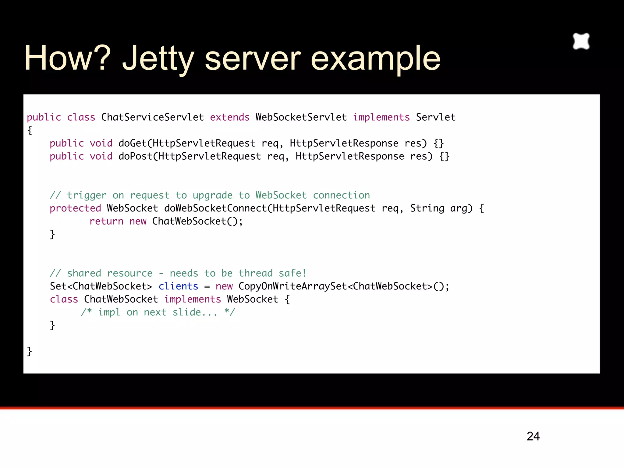 How? Jetty server example
public class ChatServiceServlet extends WebSocketServlet implements Servlet
{
    public void doGet(HttpServletRequest req, HttpServletResponse res) {}
    public void doPost(HttpServletRequest req, HttpServletResponse res) {}



    // trigger on request to upgrade to WebSocket connection
    protected WebSocket doWebSocketConnect(HttpServletRequest req, String arg) {
	     	    return new ChatWebSocket();
    }



    // shared resource - needs to be thread safe!
    Set<ChatWebSocket> clients = new CopyOnWriteArraySet<ChatWebSocket>();
    class ChatWebSocket implements WebSocket {
         /* impl on next slide... */
    }

}




                                                                                   24
 