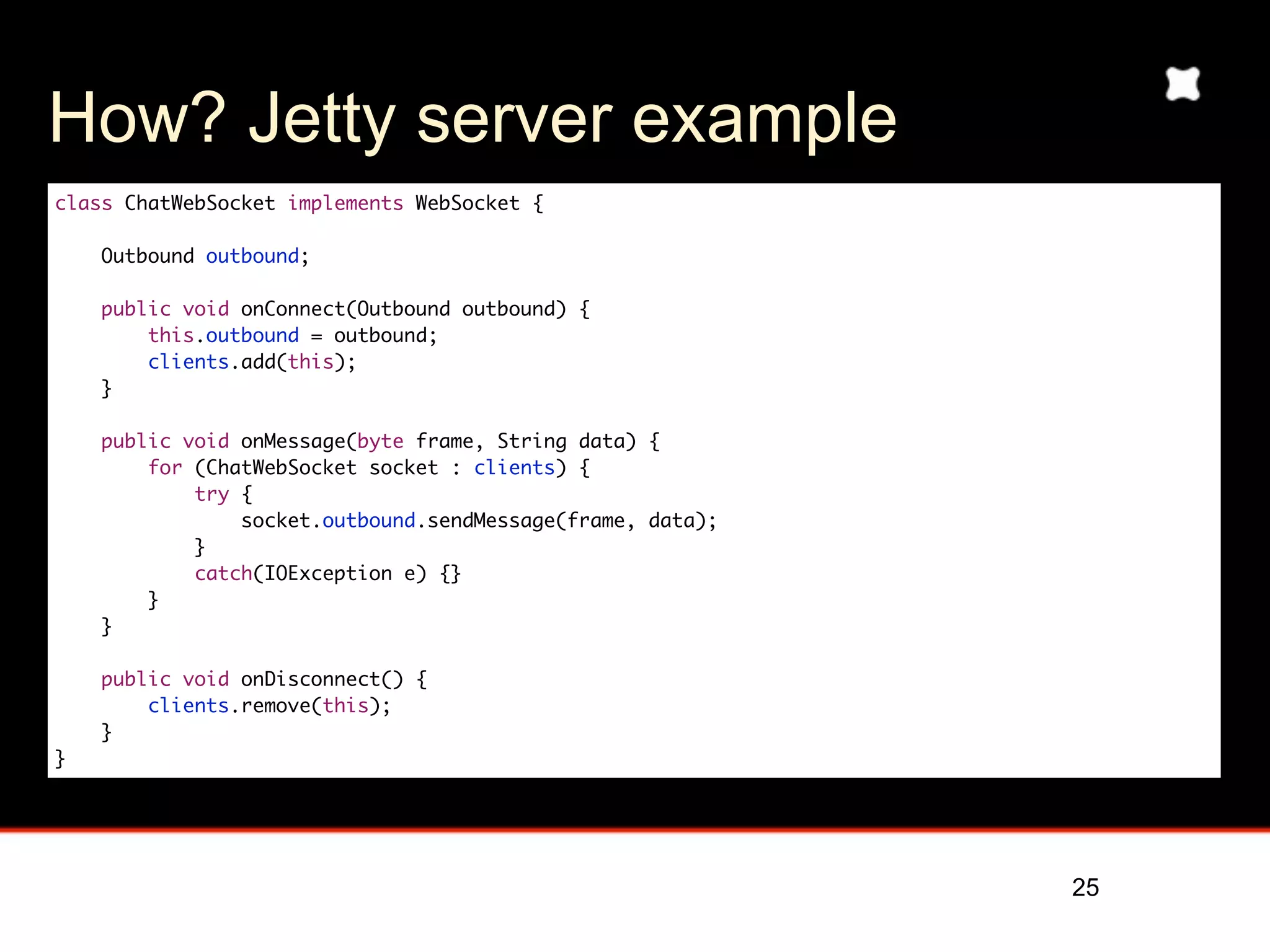 How? Jetty server example
class ChatWebSocket implements WebSocket {

    Outbound outbound;

    public void onConnect(Outbound outbound) {
        this.outbound = outbound;
        clients.add(this);
    }

    public void onMessage(byte frame, String data) {
        for (ChatWebSocket socket : clients) {
            try {
                socket.outbound.sendMessage(frame, data);
            }
            catch(IOException e) {}
        }
    }

    public void onDisconnect() {
        clients.remove(this);
    }
}




                                                            25
 