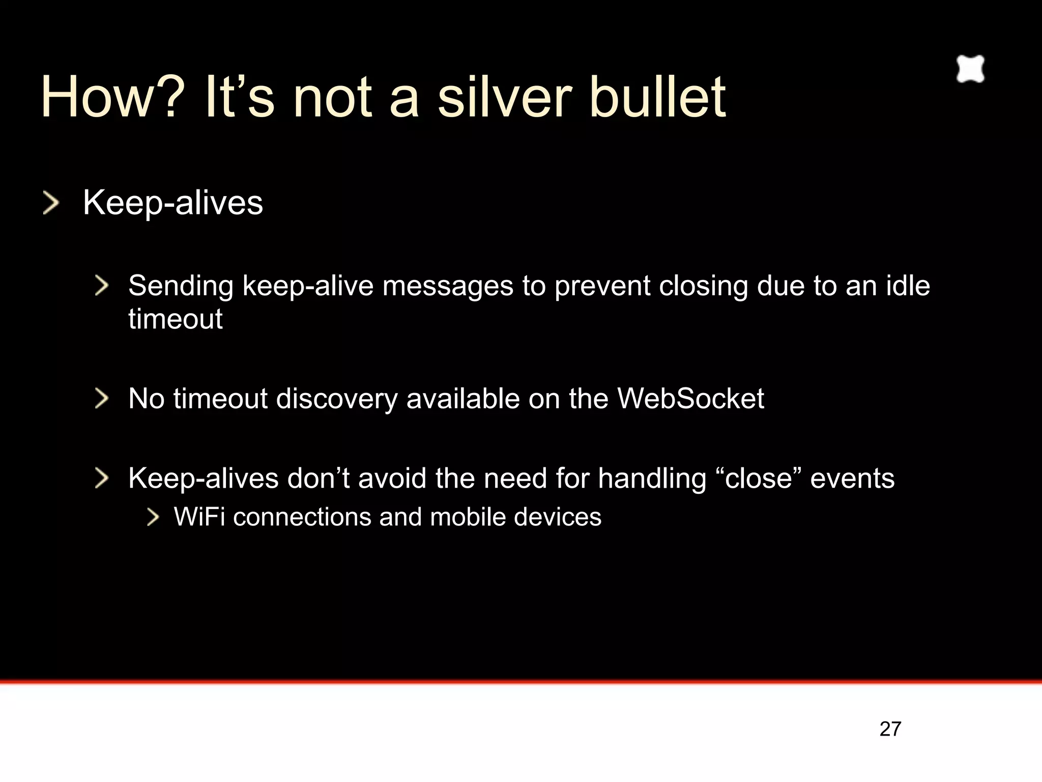 How? It’s not a silver bullet
 Keep-alives

   Sending keep-alive messages to prevent closing due to an idle
   timeout

   No timeout discovery available on the WebSocket

   Keep-alives don’t avoid the need for handling “close” events
      WiFi connections and mobile devices




                                                             27
 