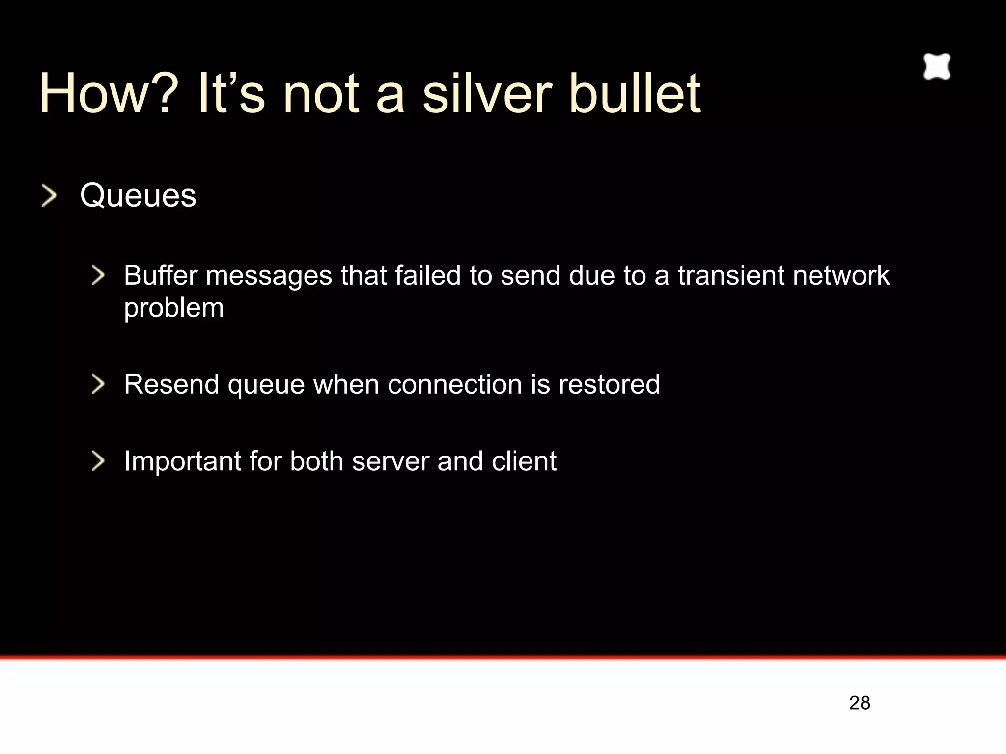 How? It’s not a silver bullet
 Queues

   Buffer messages that failed to send due to a transient network
   problem

   Resend queue when connection is restored

   Important for both server and client




                                                             28
 