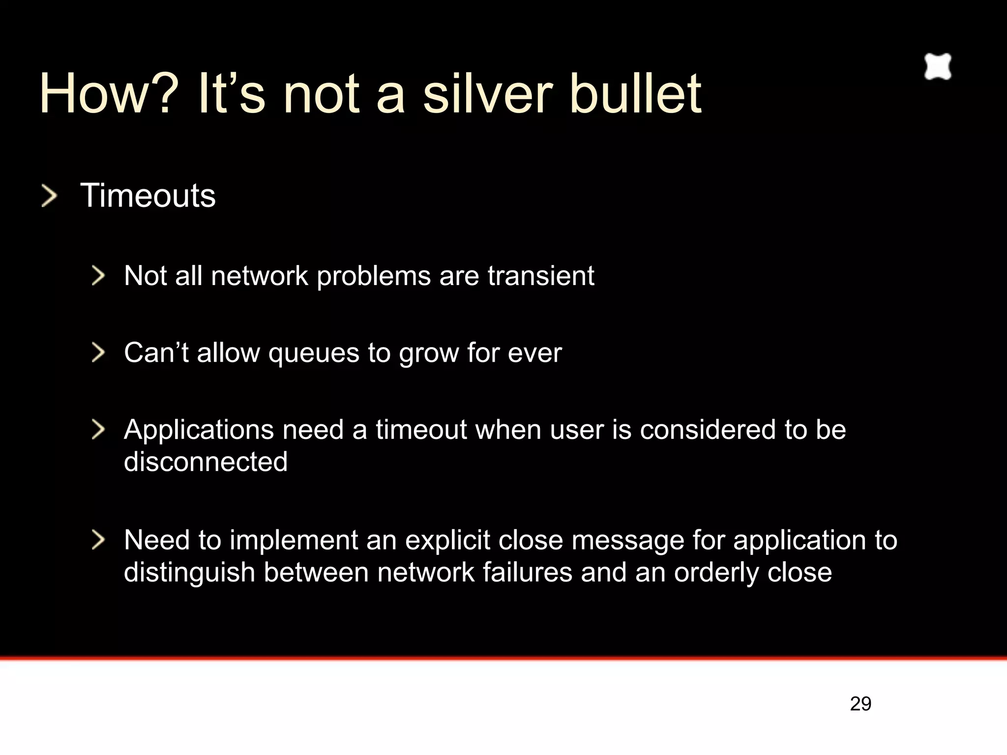 How? It’s not a silver bullet
 Timeouts

   Not all network problems are transient

   Can’t allow queues to grow for ever

   Applications need a timeout when user is considered to be
   disconnected

   Need to implement an explicit close message for application to
   distinguish between network failures and an orderly close



                                                               29
 