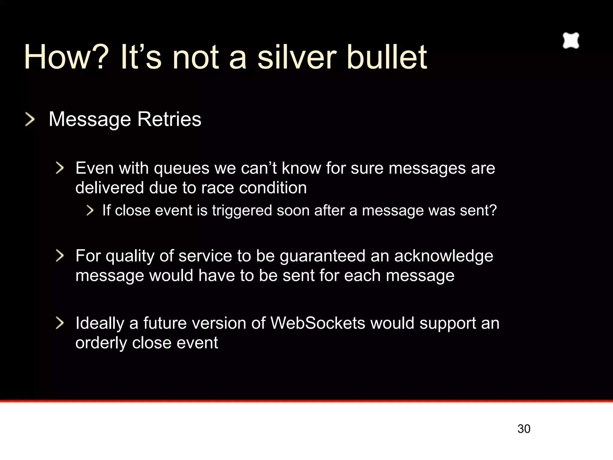 How? It’s not a silver bullet
 Message Retries

   Even with queues we can’t know for sure messages are
   delivered due to race condition
      If close event is triggered soon after a message was sent?


   For quality of service to be guaranteed an acknowledge
   message would have to be sent for each message

   Ideally a future version of WebSockets would support an
   orderly close event



                                                                   30
 