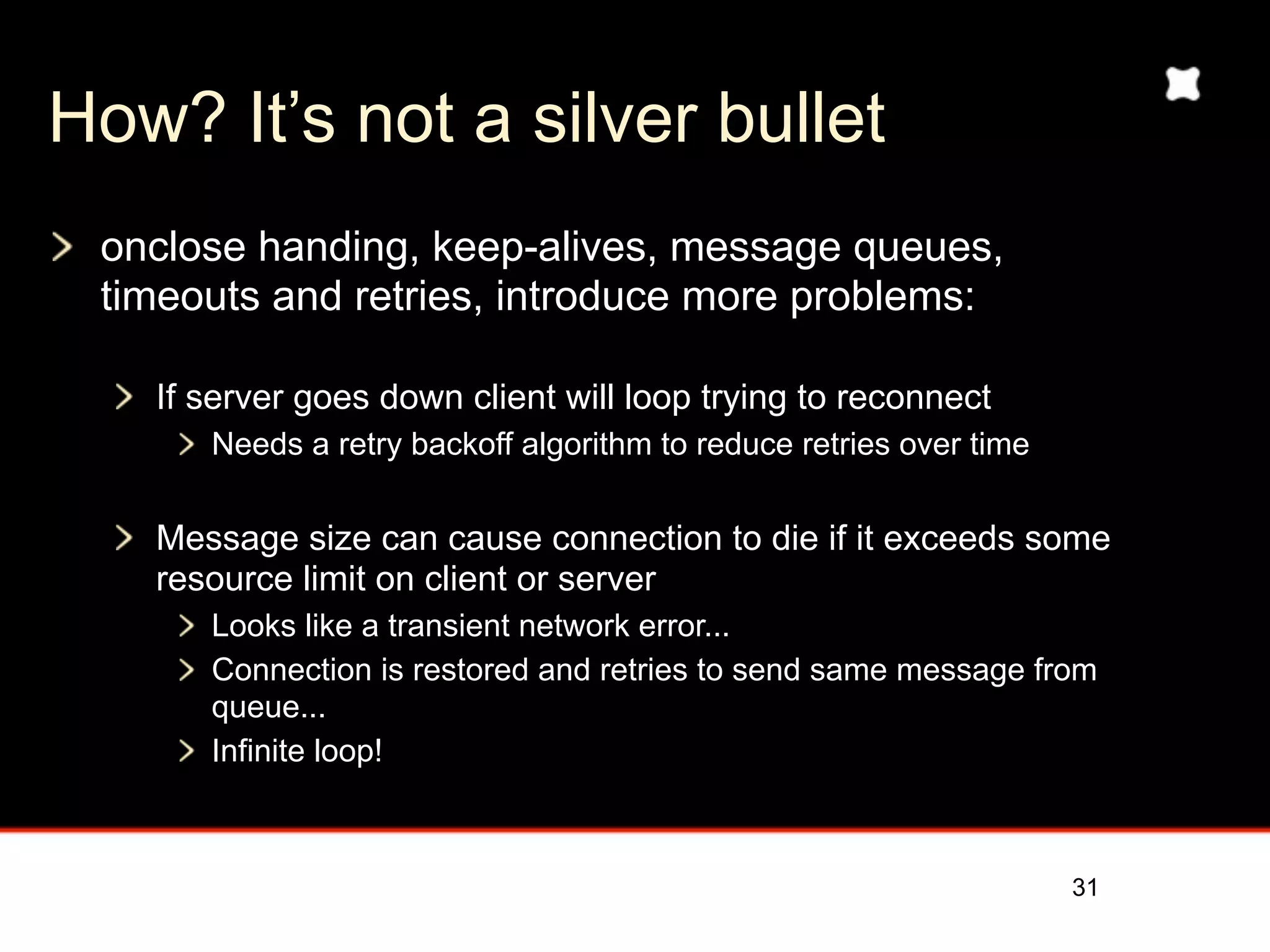 How? It’s not a silver bullet
 onclose handing, keep-alives, message queues,
 timeouts and retries, introduce more problems:

   If server goes down client will loop trying to reconnect
      Needs a retry backoff algorithm to reduce retries over time


   Message size can cause connection to die if it exceeds some
   resource limit on client or server
      Looks like a transient network error...
      Connection is restored and retries to send same message from
      queue...
      Infinite loop!



                                                                    31
 