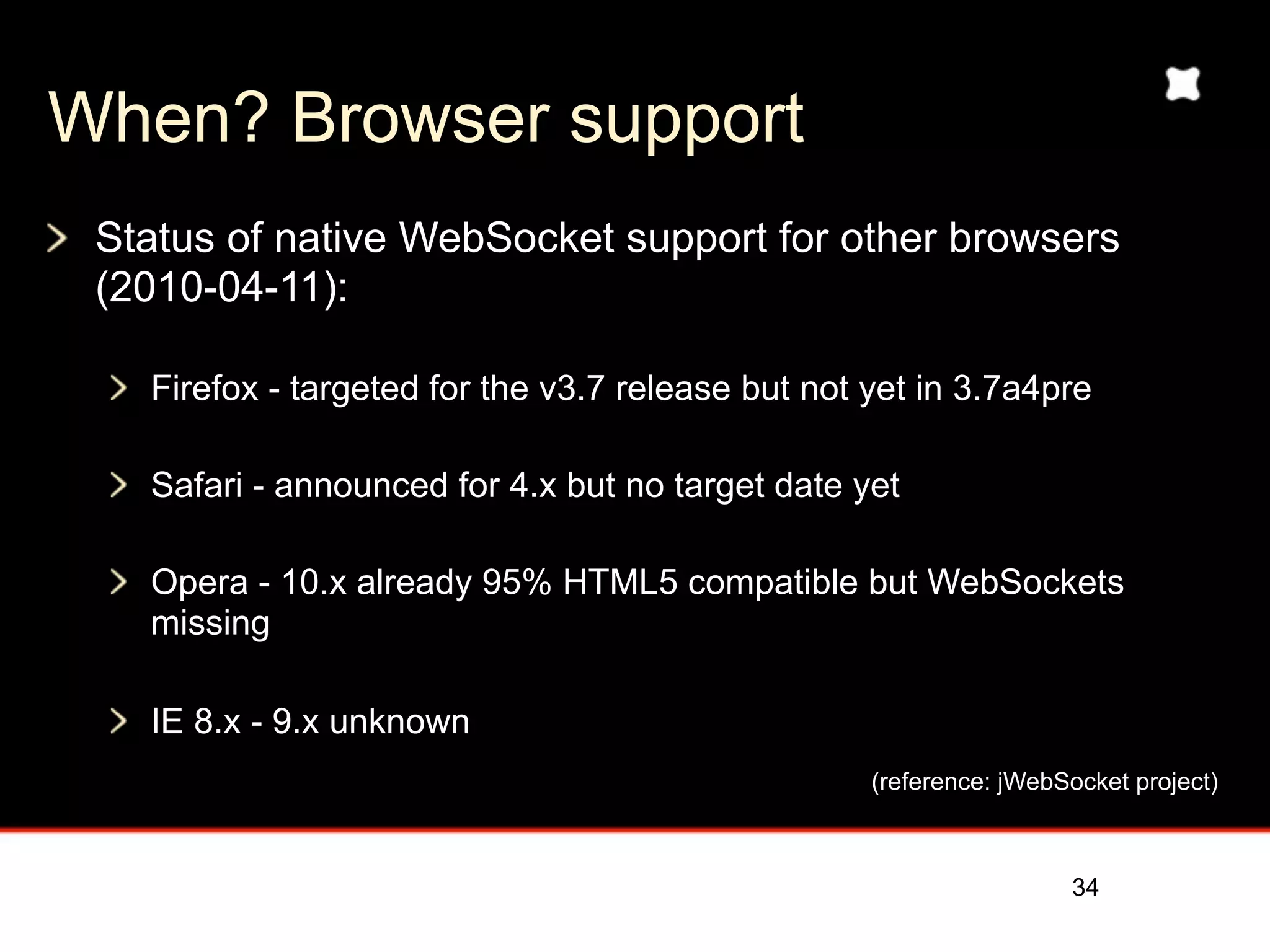 When? Browser support
 Status of native WebSocket support for other browsers
 (2010-04-11):

   Firefox - targeted for the v3.7 release but not yet in 3.7a4pre

   Safari - announced for 4.x but no target date yet

   Opera - 10.x already 95% HTML5 compatible but WebSockets
   missing

   IE 8.x - 9.x unknown
                                                   (reference: jWebSocket project)



                                                                    34
 