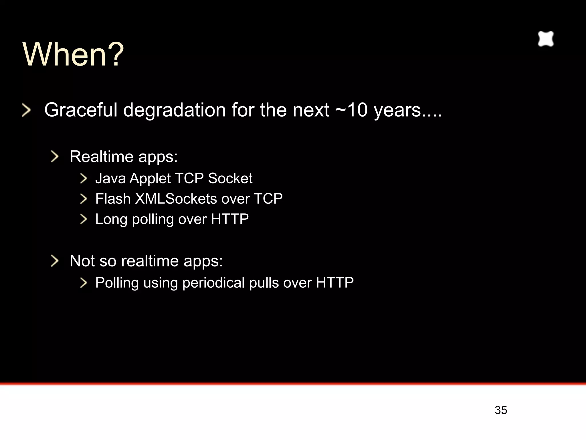 When?
 Graceful degradation for the next ~10 years....

    Realtime apps:
       Java Applet TCP Socket
       Flash XMLSockets over TCP
       Long polling over HTTP

    Not so realtime apps:
       Polling using periodical pulls over HTTP




                                                   35
 