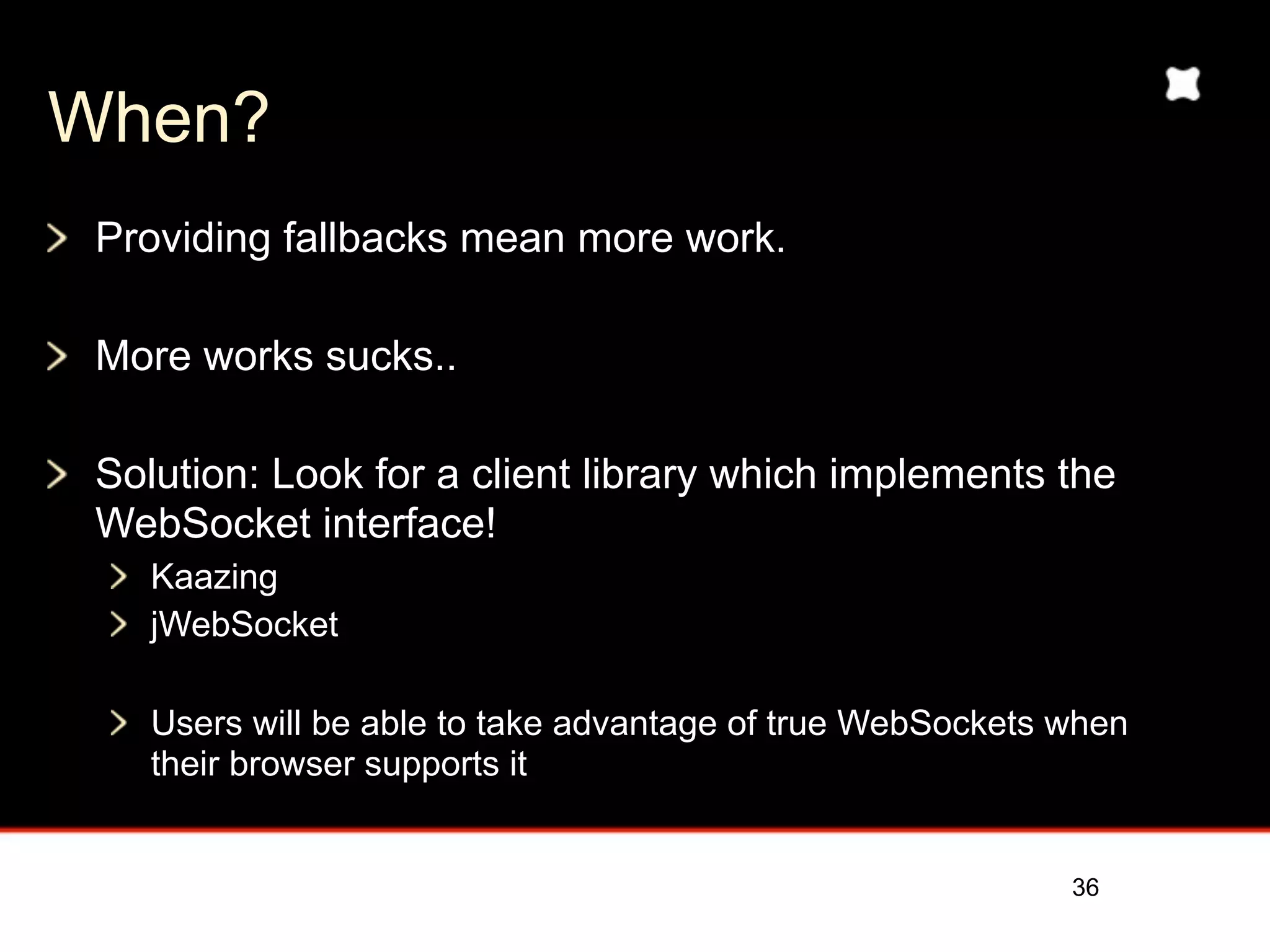 When?
 Providing fallbacks mean more work.

 More works sucks..

 Solution: Look for a client library which implements the
 WebSocket interface!
    Kaazing
    jWebSocket

    Users will be able to take advantage of true WebSockets when
    their browser supports it


                                                            36
 