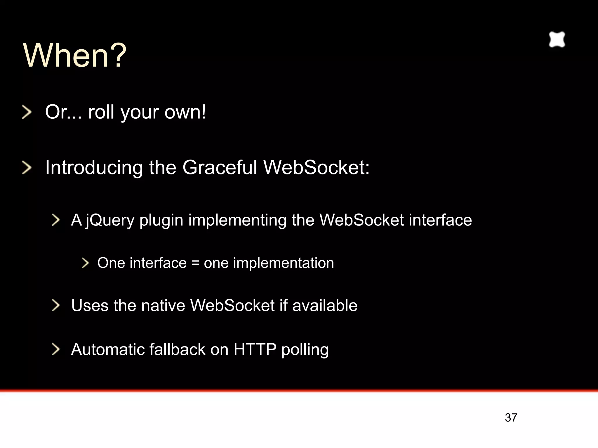 When?
 Or... roll your own!

 Introducing the Graceful WebSocket:

    A jQuery plugin implementing the WebSocket interface

       One interface = one implementation

    Uses the native WebSocket if available

    Automatic fallback on HTTP polling



                                                           37
 