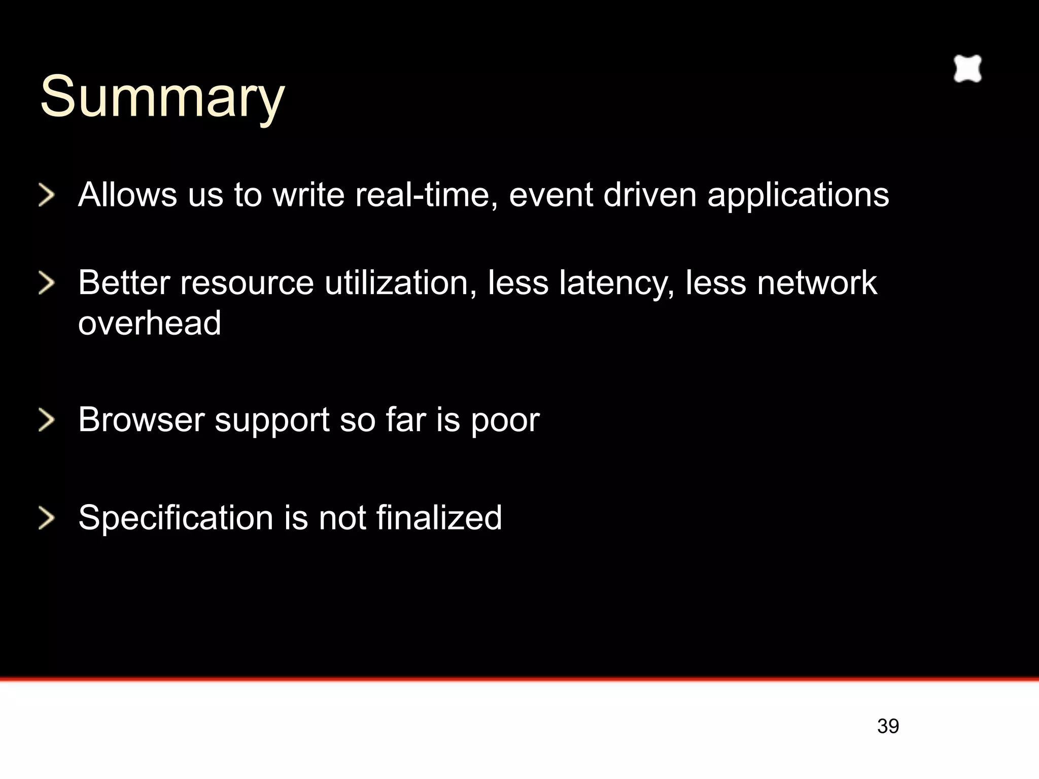 Summary
 Allows us to write real-time, event driven applications

 Better resource utilization, less latency, less network
 overhead

 Browser support so far is poor

 Specification is not finalized




                                                       39
 