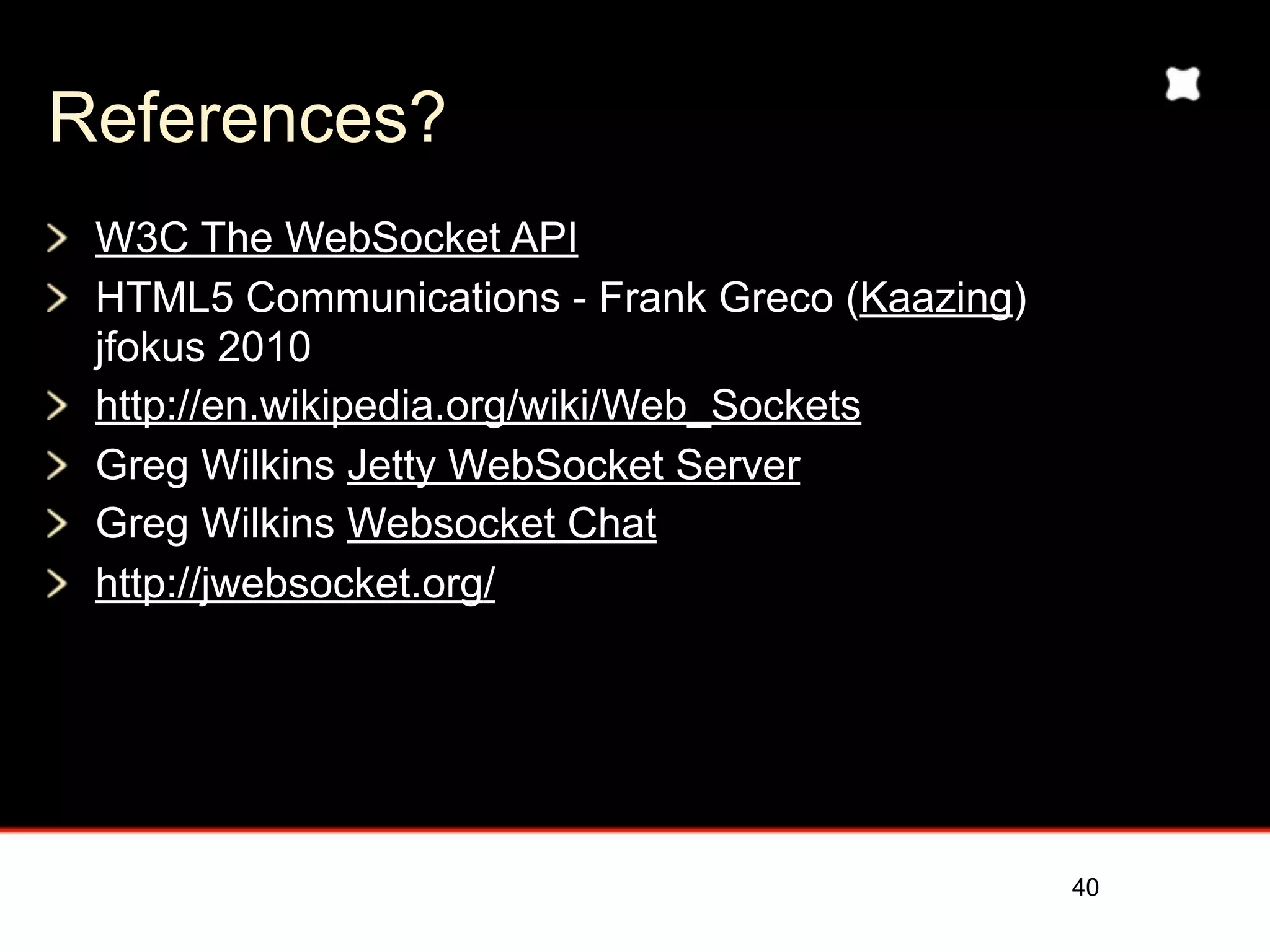 References?
 W3C The WebSocket API
 HTML5 Communications - Frank Greco (Kaazing)
 jfokus 2010
 http://en.wikipedia.org/wiki/Web_Sockets
 Greg Wilkins Jetty WebSocket Server
 Greg Wilkins Websocket Chat
 http://jwebsocket.org/




                                                40
 