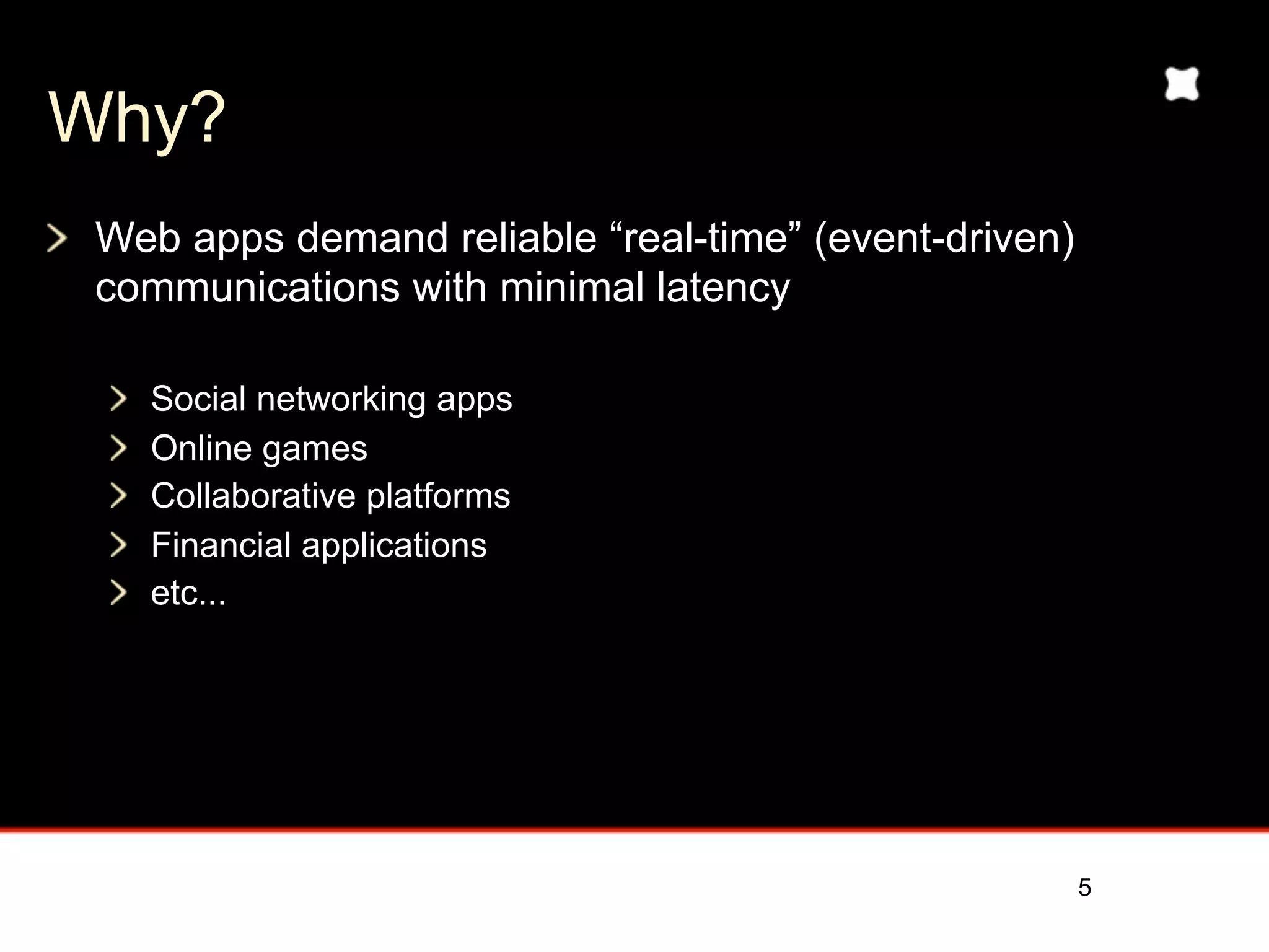 Why?
 Today’s web apps demand reliable event-driven
 communications
   “Real-time” (minimal latency)
   Full duplex


 Examples:
   Social networking
   Online games
   Collaborative platforms
   Financial applications
   etc...


                                                 5
 
