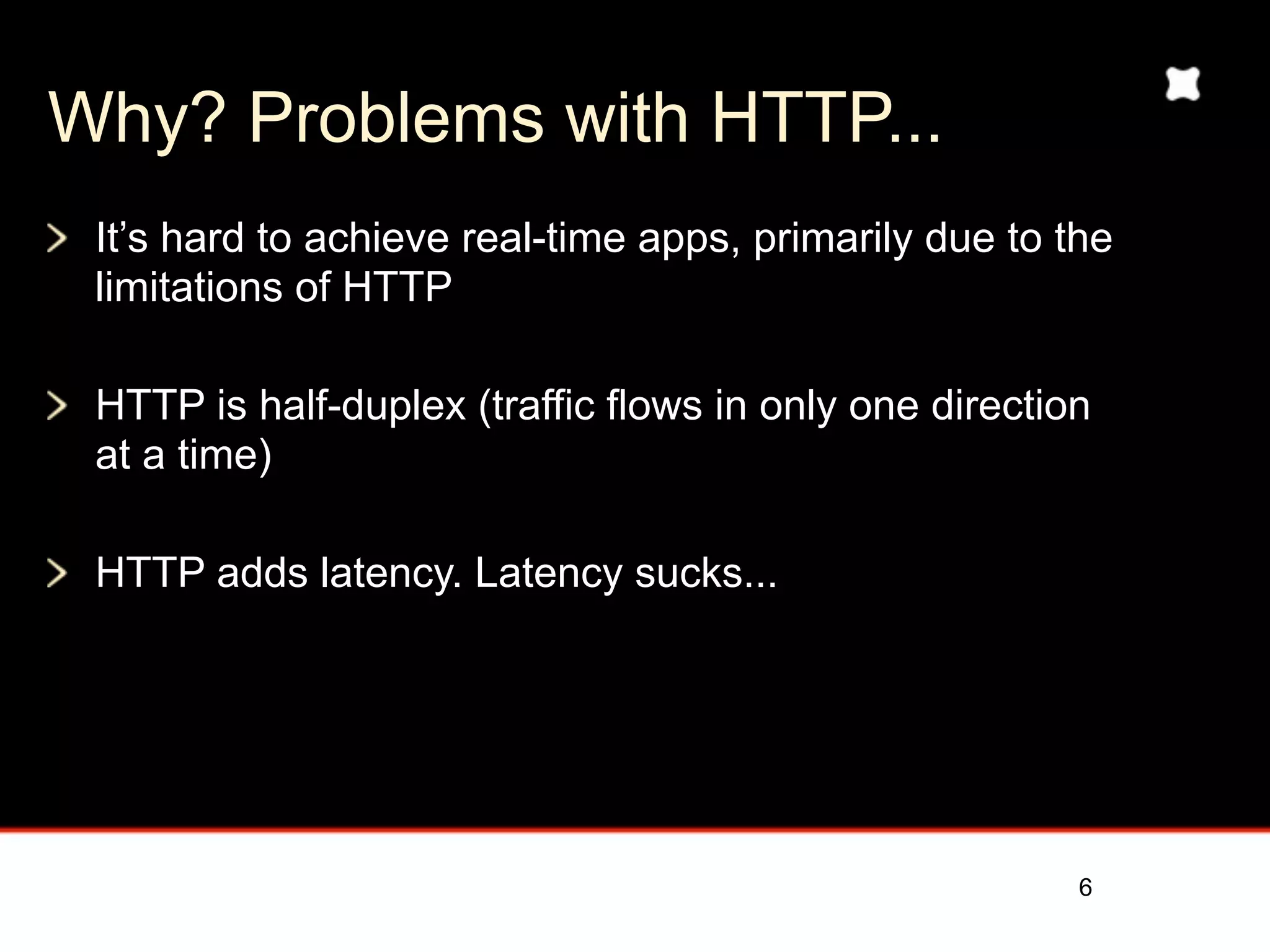 Why? Problems with HTTP...
 It’s hard to achieve real-time apps, primarily due to the
 limitations of HTTP

 HTTP is half-duplex (traffic flows in only one direction
 at a time)

 HTTP adds latency and message overhead




                                                        6
 