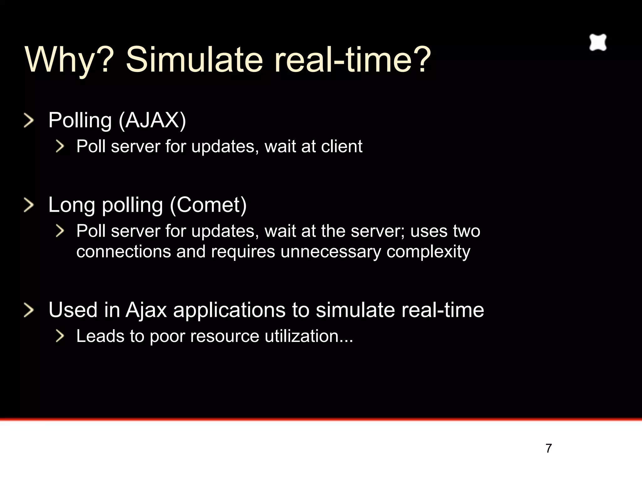 Why? Simulate real-time?
 Polling (AJAX)
    Poll server for updates, wait at client


 Long polling (Comet)
    Poll server for updates, wait at the server; uses two
    connections and requires unnecessary complexity


 Used in Ajax applications to simulate real-time
    Leads to poor resource utilization...




                                                            7
 