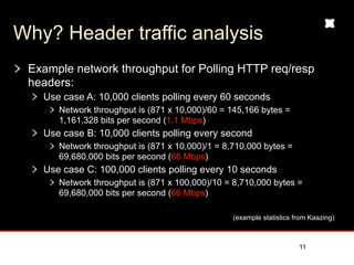 Why? Header traffic analysis
 Example network throughput for Polling HTTP req/resp
 headers:
   Use case A: 10,000 clients polling every 60 seconds
      Network throughput is (871 x 10,000)/60 = 145,166 bytes =
      1,161,328 bits per second (1.1 Mbps)
   Use case B: 10,000 clients polling every second
      Network throughput is (871 x 10,000)/1 = 8,710,000 bytes =
      69,680,000 bits per second (66 Mbps)
   Use case C: 100,000 clients polling every 10 seconds
      Network throughput is (871 x 100,000)/10 = 8,710,000 bytes =
      69,680,000 bits per second (66 Mbps)


                                                 (example statistics from Kaazing)


                                                                     11
 