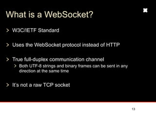 What is a WebSocket?
 W3C/IETF Standard

 Uses the WebSocket protocol instead of HTTP

 True full-duplex communication channel
   Both UTF-8 strings and binary frames can be sent in any
   direction at the same time


 It’s not a raw TCP socket



                                                             13
 
