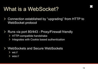 What is a WebSocket?
 Connection established by “upgrading” from HTTP to
 WebSocket protocol

 Runs via port 80/443 - Proxy/Firewall friendly
    HTTP-compatible handshake
    Integrates with Cookie based authentication


 WebSockets and Secure WebSockets
    ws://
    wss://



                                                  14
 