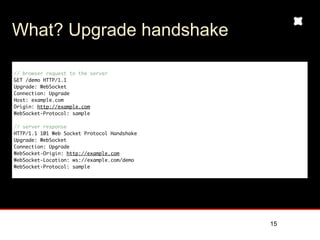 What? Upgrade handshake

// browser request to the server
GET /demo HTTP/1.1
Upgrade: WebSocket
Connection: Upgrade
Host: example.com
Origin: http://example.com
WebSocket-Protocol: sample

// server response
HTTP/1.1 101 Web Socket Protocol Handshake
Upgrade: WebSocket
Connection: Upgrade
WebSocket-Origin: http://example.com
WebSocket-Location: ws://example.com/demo
WebSocket-Protocol: sample




                                             15
 