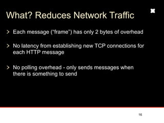 What? Reduces Network Traffic
 Each message (“frame”) has only 2 bytes of overhead

 No latency from establishing new TCP connections for
 each HTTP message

 No polling overhead - only sends messages when
 there is something to send




                                                  16
 