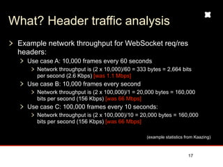 What? Header traffic analysis
 Example network throughput for WebSocket req/res
 headers:
   Use case A: 10,000 frames every 60 seconds
      Network throughput is (2 x 10,000)/60 = 333 bytes = 2,664 bits
      per second (2.6 Kbps) [was 1.1 Mbps]
   Use case B: 10,000 frames every second
      Network throughput is (2 x 100,000)/1 = 20,000 bytes = 160,000
      bits per second (156 Kbps) [was 66 Mbps]
   Use case C: 100,000 frames every 10 seconds:
      Network throughput is (2 x 100,000)/10 = 20,000 bytes = 160,000
      bits per second (156 Kbps) [was 66 Mbps]

                                                  (example statistics from Kaazing)



                                                                       17
 