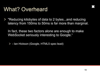 What? Overheard
 "Reducing kilobytes of data to 2 bytes...and reducing
 latency from 150ms to 50ms is far more than marginal.

 In fact, these two factors alone are enough to make
 WebSocket seriously interesting to Google.“

   - Ian Hickson (Google, HTML5 spec lead)




                                                       18
 