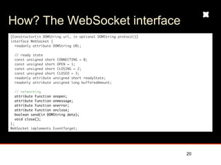 How? The WebSocket interface
[Constructor(in DOMString url, in optional DOMString protocol)]
interface WebSocket {
  readonly attribute DOMString URL;

  // ready state
  const unsigned short CONNECTING = 0;
  const unsigned short OPEN = 1;
  const unsigned short CLOSING = 2;
  const unsigned short CLOSED = 3;
  readonly attribute unsigned short readyState;
  readonly attribute unsigned long bufferedAmount;

  // networking
  attribute Function onopen;
  attribute Function onmessage;
  attribute Function onerror;
  attribute Function onclose;
  boolean send(in DOMString data);
  void close();
};
WebSocket implements EventTarget;




                                                                  20
 
