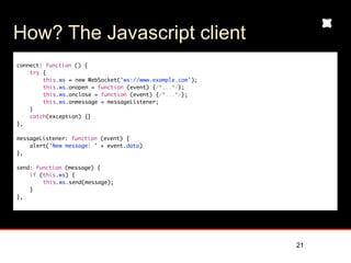How? The Javascript client
connect: function () {
    try {
        this.ws = new WebSocket(’ws://www.example.com’);
        this.ws.onopen = function (event) {/*...*/};
        this.ws.onclose = function (event) {/*...*/};
        this.ws.onmessage = messageListener;
    }
    catch(exception) {}
},
	
messageListener: function (event) {
    alert(’New message: ’ + event.data)
},

send: function (message) {
    if (this.ws) {
        this.ws.send(message);
    }
},




                                                           21
 