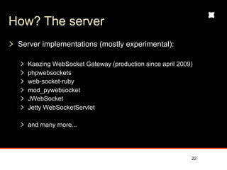 How? The server
 Server implementations (mostly experimental):

   Kaazing WebSocket Gateway (production since april 2009)
   phpwebsockets
   web-socket-ruby
   mod_pywebsocket
   JWebSocket
   Jetty WebSocketServlet

   and many more...




                                                         22
 