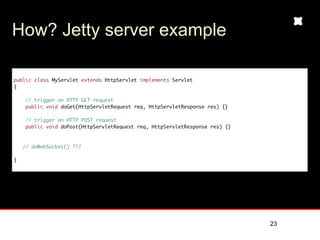 How? Jetty server example

public class MyServlet extends HttpServlet implements Servlet
{

     // trigger on HTTP GET request
     public void doGet(HttpServletRequest req, HttpServletResponse res) {}

     // trigger on HTTP POST request
     public void doPost(HttpServletRequest req, HttpServletResponse res) {}



    // doWebSocket() ???

}




                                                                              23
 
