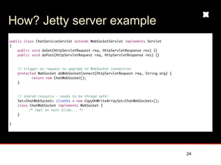 How? Jetty server example
public class ChatServiceServlet extends WebSocketServlet implements Servlet
{
    public void doGet(HttpServletRequest req, HttpServletResponse res) {}
    public void doPost(HttpServletRequest req, HttpServletResponse res) {}



    // trigger on request to upgrade to WebSocket connection
    protected WebSocket doWebSocketConnect(HttpServletRequest req, String arg) {
	     	    return new ChatWebSocket();
    }



    // shared resource - needs to be thread safe!
    Set<ChatWebSocket> clients = new CopyOnWriteArraySet<ChatWebSocket>();
    class ChatWebSocket implements WebSocket {
         /* impl on next slide... */
    }

}




                                                                                   24
 