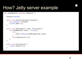How? Jetty server example
class ChatWebSocket implements WebSocket {

    Outbound outbound;

    public void onConnect(Outbound outbound) {
        this.outbound = outbound;
        clients.add(this);
    }

    public void onMessage(byte frame, String data) {
        for (ChatWebSocket socket : clients) {
            try {
                socket.outbound.sendMessage(frame, data);
            }
            catch(IOException e) {}
        }
    }

    public void onDisconnect() {
        clients.remove(this);
    }
}




                                                            25
 