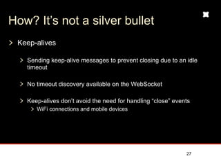 How? It’s not a silver bullet
 Keep-alives

   Sending keep-alive messages to prevent closing due to an idle
   timeout

   No timeout discovery available on the WebSocket

   Keep-alives don’t avoid the need for handling “close” events
      WiFi connections and mobile devices




                                                             27
 