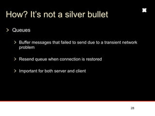 How? It’s not a silver bullet
 Queues

   Buffer messages that failed to send due to a transient network
   problem

   Resend queue when connection is restored

   Important for both server and client




                                                             28
 