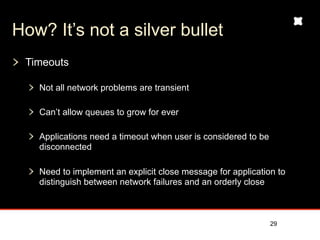 How? It’s not a silver bullet
 Timeouts

   Not all network problems are transient

   Can’t allow queues to grow for ever

   Applications need a timeout when user is considered to be
   disconnected

   Need to implement an explicit close message for application to
   distinguish between network failures and an orderly close



                                                               29
 