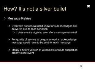 How? It’s not a silver bullet
 Message Retries

   Even with queues we can’t know for sure messages are
   delivered due to race condition
      If close event is triggered soon after a message was sent?


   For quality of service to be guaranteed an acknowledge
   message would have to be sent for each message

   Ideally a future version of WebSockets would support an
   orderly close event



                                                                   30
 