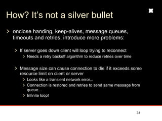 How? It’s not a silver bullet
 onclose handing, keep-alives, message queues,
 timeouts and retries, introduce more problems:

   If server goes down client will loop trying to reconnect
      Needs a retry backoff algorithm to reduce retries over time


   Message size can cause connection to die if it exceeds some
   resource limit on client or server
      Looks like a transient network error...
      Connection is restored and retries to send same message from
      queue...
      Infinite loop!



                                                                    31
 