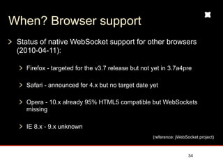 When? Browser support
 Status of native WebSocket support for other browsers
 (2010-04-11):

   Firefox - targeted for the v3.7 release but not yet in 3.7a4pre

   Safari - announced for 4.x but no target date yet

   Opera - 10.x already 95% HTML5 compatible but WebSockets
   missing

   IE 8.x - 9.x unknown
                                                   (reference: jWebSocket project)



                                                                    34
 