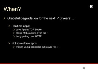 When?
 Graceful degradation for the next ~10 years....

    Realtime apps:
       Java Applet TCP Socket
       Flash XMLSockets over TCP
       Long polling over HTTP

    Not so realtime apps:
       Polling using periodical pulls over HTTP




                                                   35
 