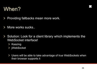 When?
 Providing fallbacks mean more work.

 More works sucks..

 Solution: Look for a client library which implements the
 WebSocket interface!
    Kaazing
    jWebSocket

    Users will be able to take advantage of true WebSockets when
    their browser supports it


                                                            36
 