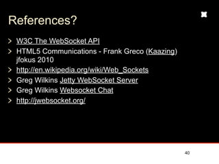 References?
 W3C The WebSocket API
 HTML5 Communications - Frank Greco (Kaazing)
 jfokus 2010
 http://en.wikipedia.org/wiki/Web_Sockets
 Greg Wilkins Jetty WebSocket Server
 Greg Wilkins Websocket Chat
 http://jwebsocket.org/




                                                40
 